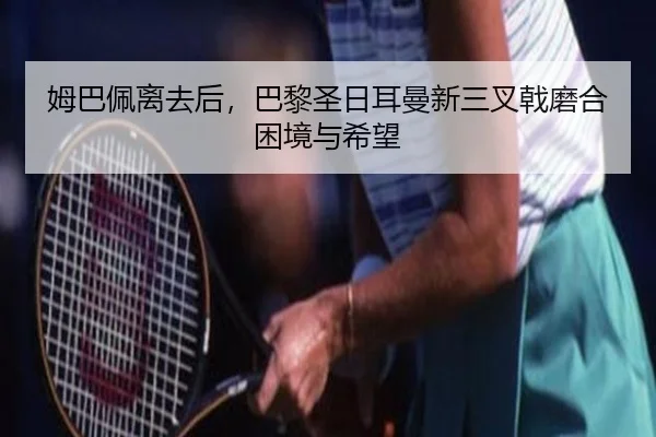 姆巴佩离去后，巴黎圣日耳曼新三叉戟磨合困境与希望