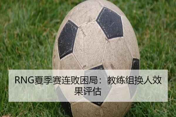 RNG夏季赛连败困局：教练组换人效果评估