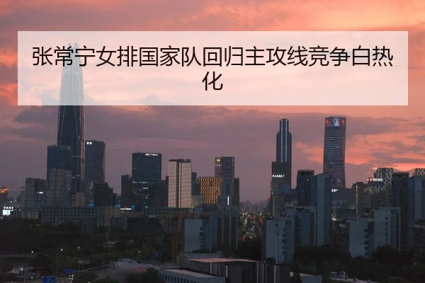 张常宁女排国家队回归主攻线竞争白热化
